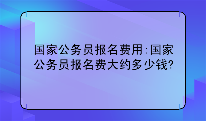 国家公务员报名费用:国家公务员报名费大约多少钱?