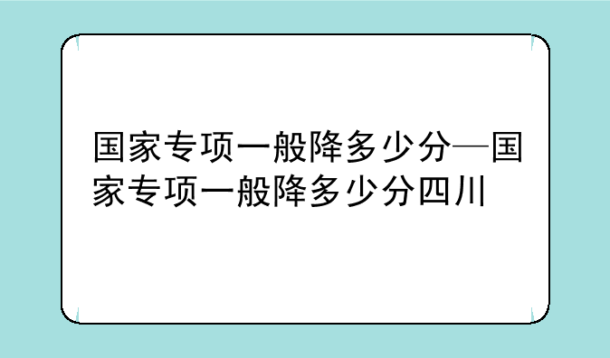 国家专项一般降多少分—国家专项一般降多少分四川