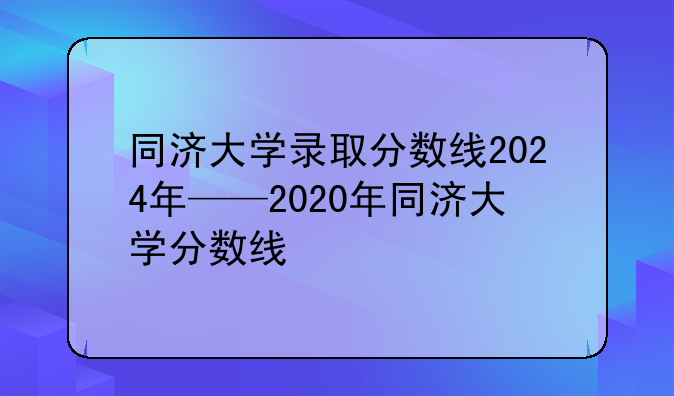 同济大学录取分数线2024年——2020年同济大学分数线
