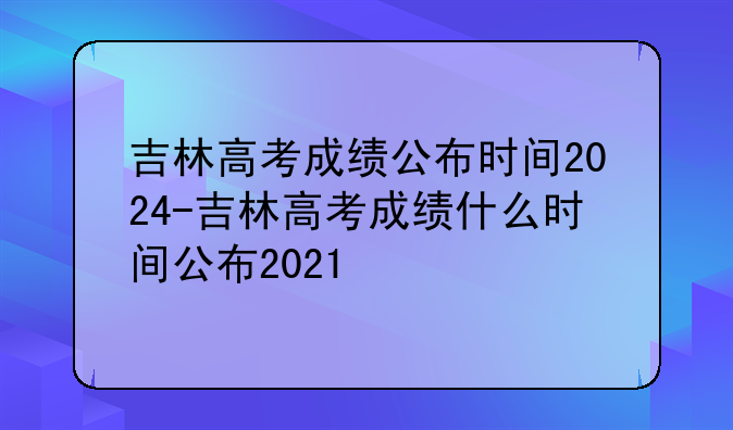 吉林高考成绩公布时间2024-吉林高考成绩什么时间公布2021