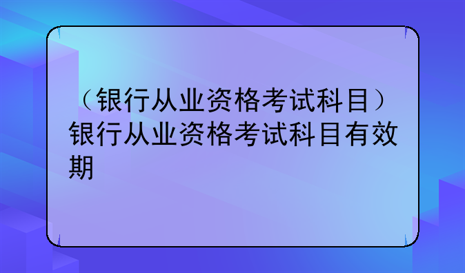（银行从业资格考试科目）银行从业资格考试科目有效期