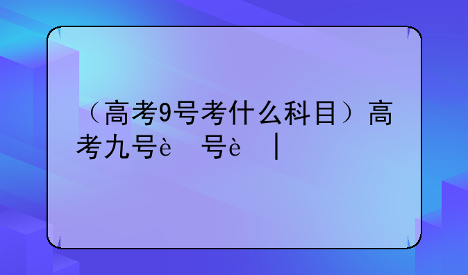 （高考9号考什么科目）高考九号还考吗