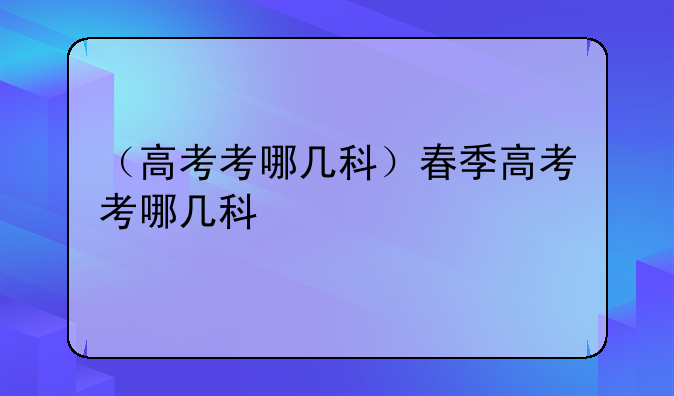 （高考考哪几科）春季高考考哪几科