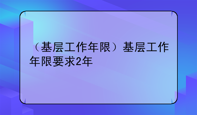 （基层工作年限）基层工作年限要求2年