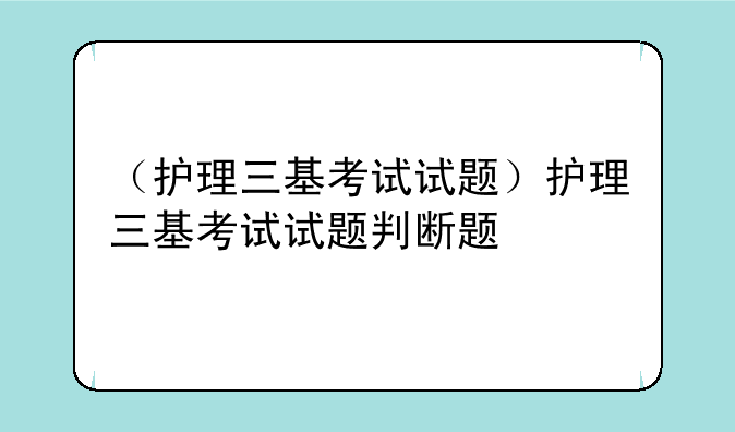 （护理三基考试试题）护理三基考试试题判断题