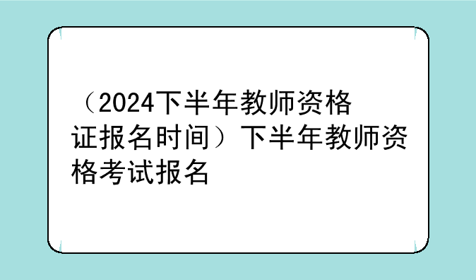 （2024下半年教师资格证报名时间）下半年教师资格考试报名