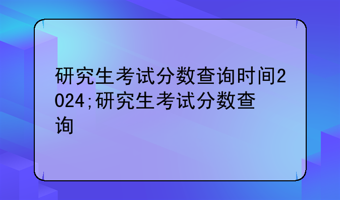 研究生考试分数查询时间2024;研究生考试分数查询