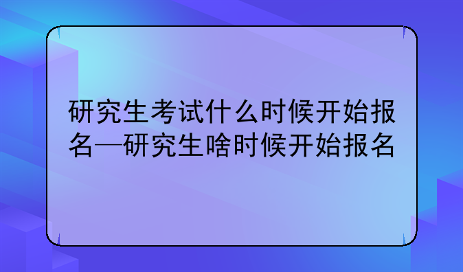 研究生考试什么时候开始报名—研究生啥时候开始报名