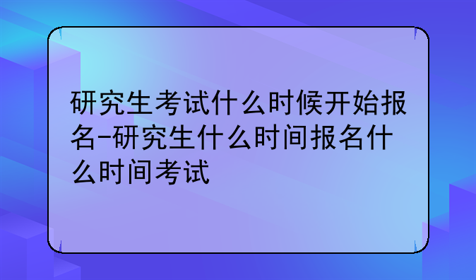 研究生考试什么时候开始报名-研究生什么时间报名什么时间考试