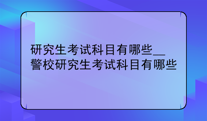 研究生考试科目有哪些__警校研究生考试科目有哪些