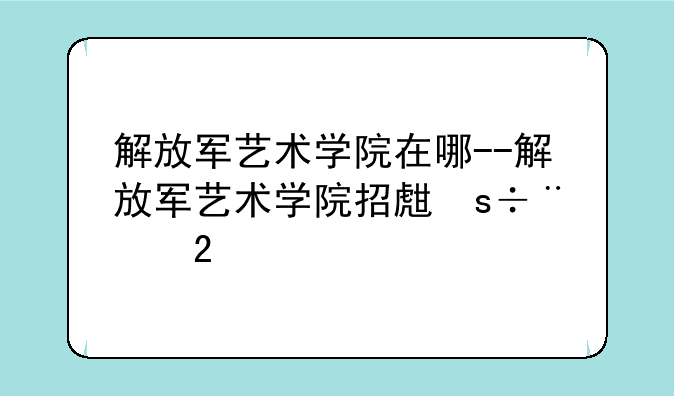 解放军艺术学院在哪--解放军艺术学院招生简章