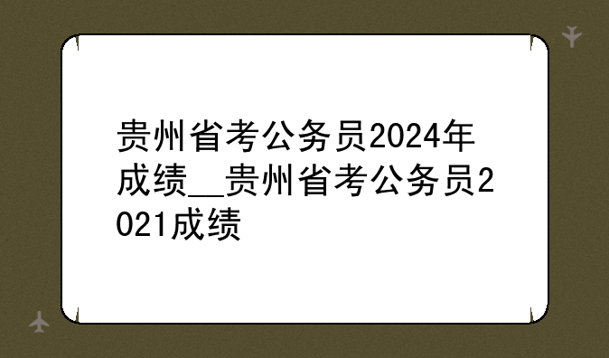 贵州省考公务员2024年成绩__贵州省考公务员2021成绩