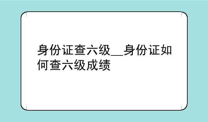 身份证查六级__身份证如何查六级成绩