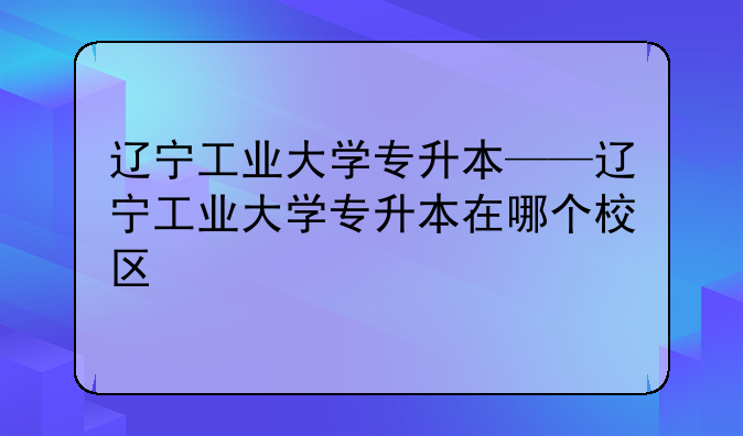 辽宁工业大学专升本——辽宁工业大学专升本在哪个校区