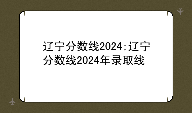 辽宁分数线2024;辽宁分数线2024年录取线