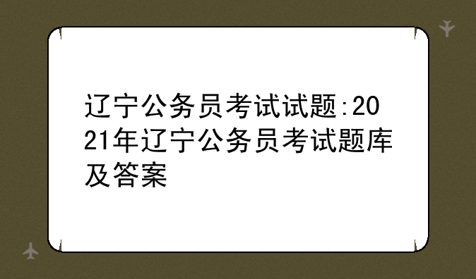辽宁公务员考试试题:2021年辽宁公务员考试题库及答案