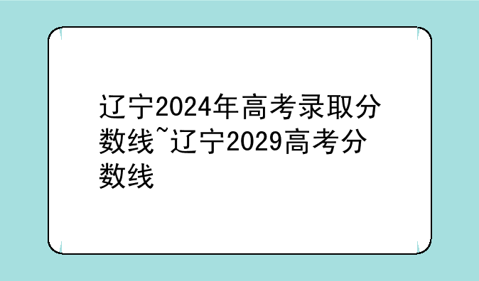 辽宁2024年高考录取分数线~辽宁2029高考分数线