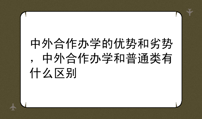 中外合作办学的优势和劣势，中外合作办学和普通类有什么区别