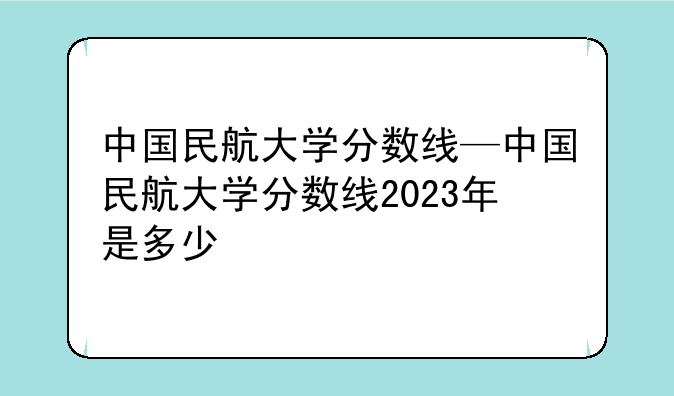 中国民航大学分数线—中国民航大学分数线2023年是多少