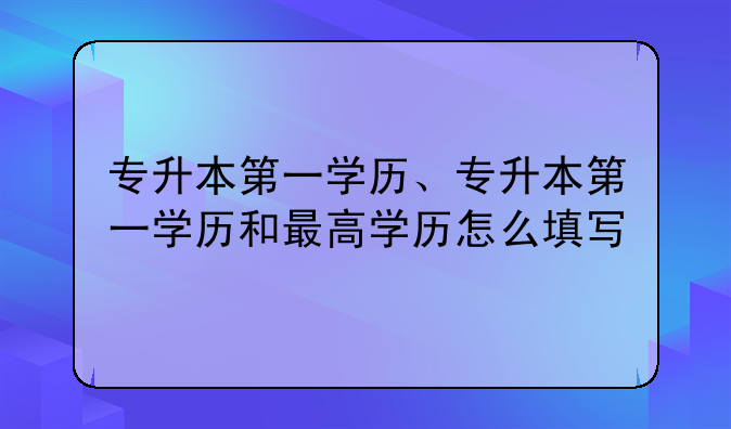 专升本第一学历、专升本第一学历和最高学历怎么填写