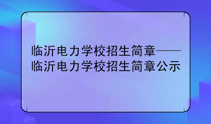 临沂电力学校招生简章——临沂电力学校招生简章公示