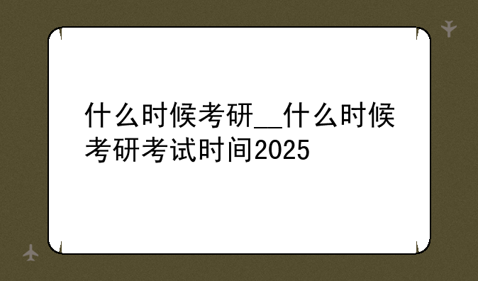 什么时候考研__什么时候考研考试时间2025