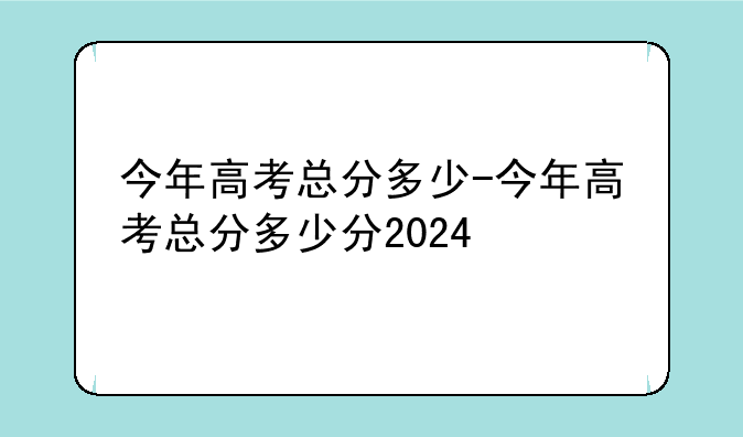 今年高考总分多少-今年高考总分多少分2024