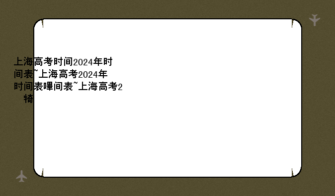 上海高考时间2024年时间表~上海高考2024年时间表及分数