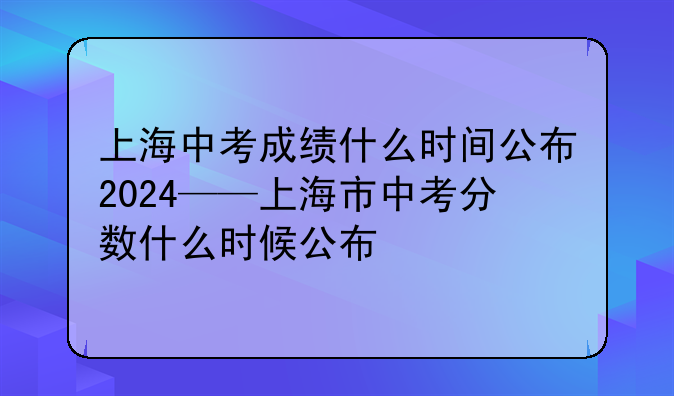 上海中考成绩什么时间公布2024——上海市中考分数什么时候公布