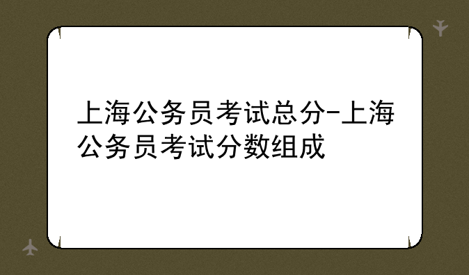 上海公务员考试总分-上海公务员考试分数组成