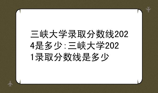 三峡大学录取分数线2024是多少:三峡大学2021录取分数线是多少