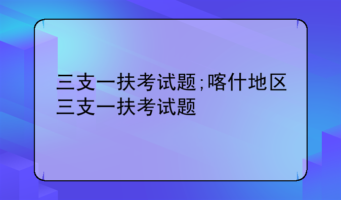 三支一扶考试题;喀什地区三支一扶考试题