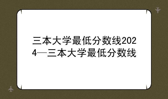三本大学最低分数线2024—三本大学最低分数线