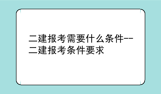 二建报考需要什么条件--二建报考条件要求