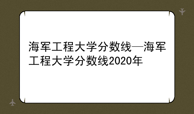 海军工程大学分数线—海军工程大学分数线2020年