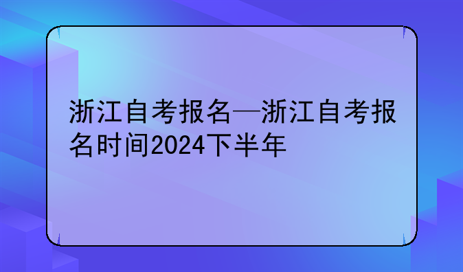 浙江自考报名—浙江自考报名时间2024下半年
