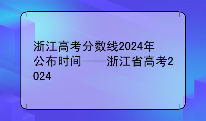 浙江高考分数线2024年公布时间——浙江省高考2024