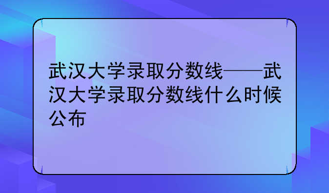 武汉大学录取分数线——武汉大学录取分数线什么时候公布
