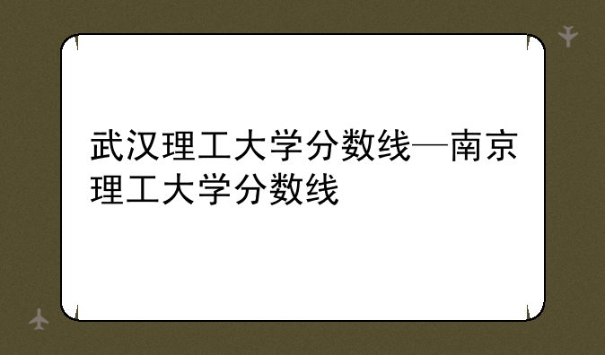 武汉理工大学分数线—南京理工大学分数线