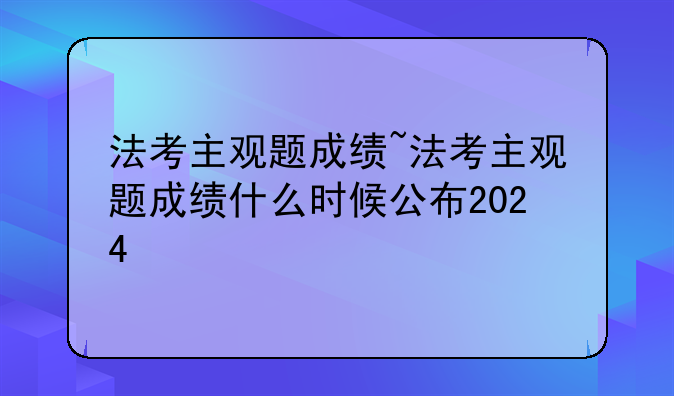 法考主观题成绩~法考主观题成绩什么时候公布2024