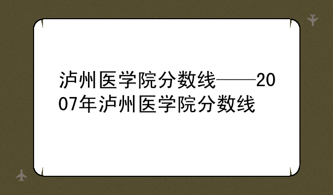 泸州医学院分数线——2007年泸州医学院分数线