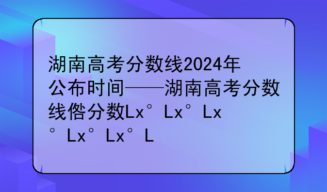 湖南高考分数线2024年公布时间——湖南高考分数线发布时间