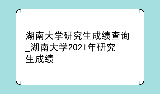 湖南大学研究生成绩查询__湖南大学2021年研究生成绩