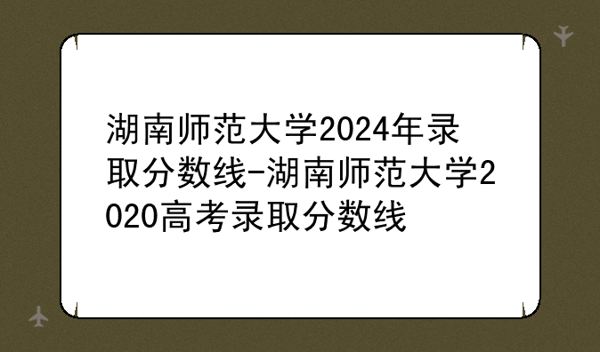 湖南师范大学2024年录取分数线-湖南师范大学2020高考录取分数线