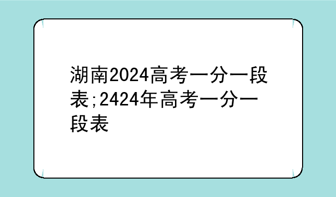湖南2024高考一分一段表;2424年高考一分一段表