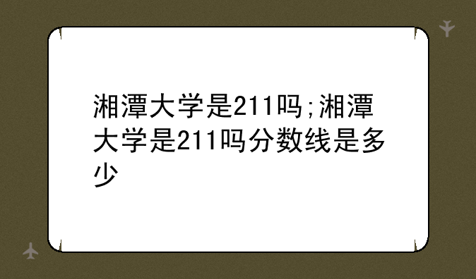 湘潭大学是211吗;湘潭大学是211吗分数线是多少