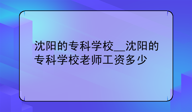 沈阳的专科学校__沈阳的专科学校老师工资多少