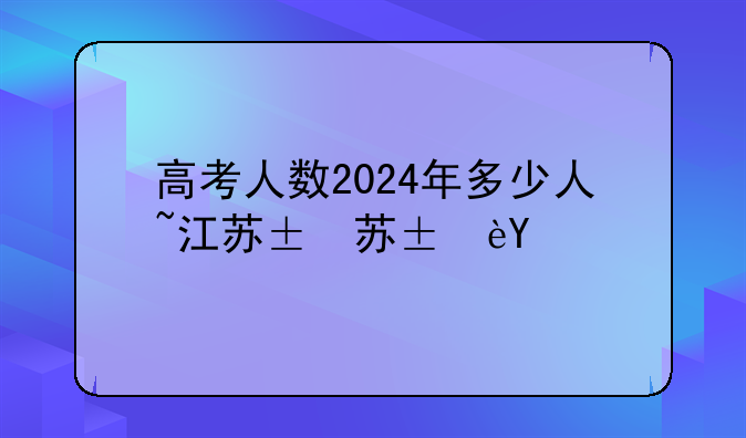 高考人数2024年多少人~江苏高考人数2024年多少人
