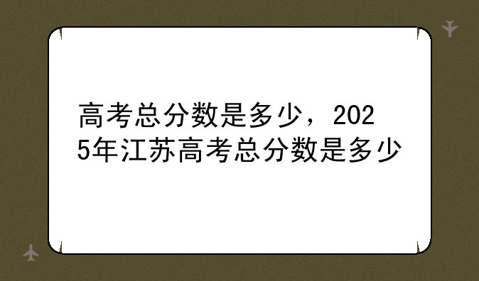 高考总分数是多少，2025年江苏高考总分数是多少