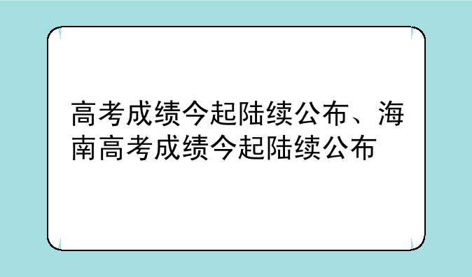 高考成绩今起陆续公布、海南高考成绩今起陆续公布